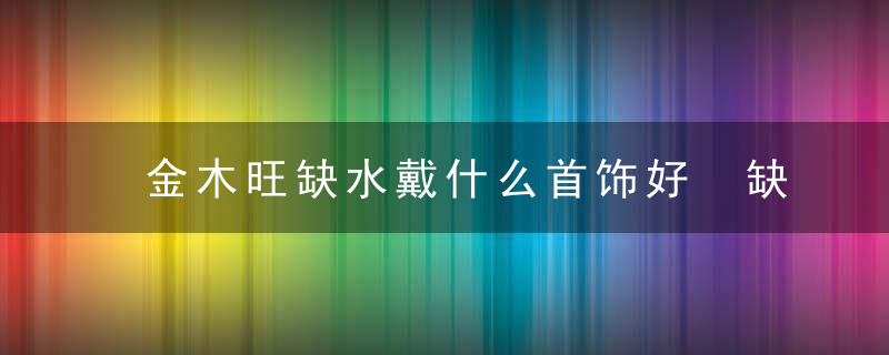 金木旺缺水戴什么首饰好 缺水的人佩戴什么饰品好